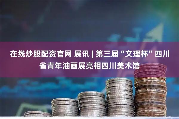 在线炒股配资官网 展讯 | 第三届“文理杯”四川省青年油画展亮相四川美术馆