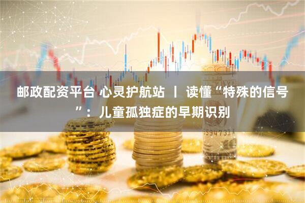 邮政配资平台 心灵护航站 丨 读懂“特殊的信号”：儿童孤独症的早期识别