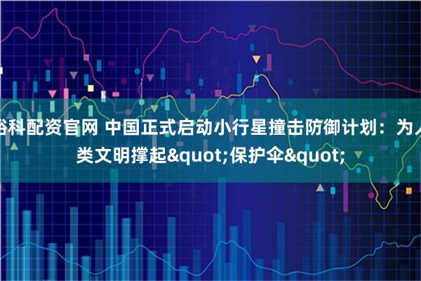 峪科配资官网 中国正式启动小行星撞击防御计划：为人类文明撑起"保护伞"