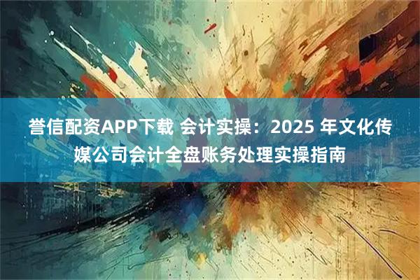 誉信配资APP下载 会计实操：2025 年文化传媒公司会计全盘账务处理实操指南