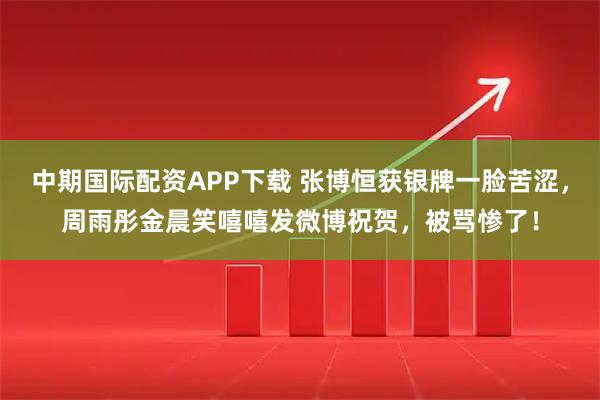 中期国际配资APP下载 张博恒获银牌一脸苦涩，周雨彤金晨笑嘻嘻发微博祝贺，被骂惨了！