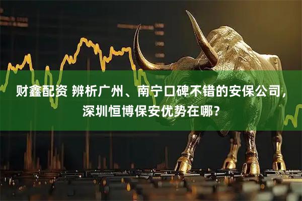 财鑫配资 辨析广州、南宁口碑不错的安保公司，深圳恒博保安优势在哪？