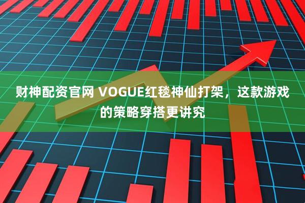 财神配资官网 VOGUE红毯神仙打架，这款游戏的策略穿搭更讲究
