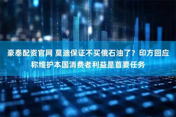 豪泰配资官网 莫迪保证不买俄石油了?印方回应称维护本国消费者利益是首要任务