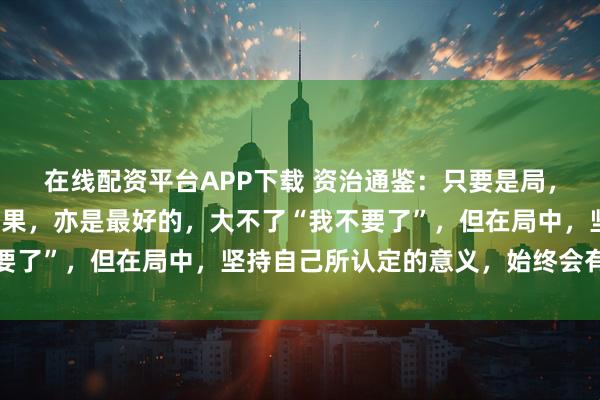 在线配资平台APP下载 资治通鉴：只要是局，就是小事，最糟糕的结果，亦是最好的，大不了“我不要了”，但在局中，坚持自己所认定的意义，始终会有退路