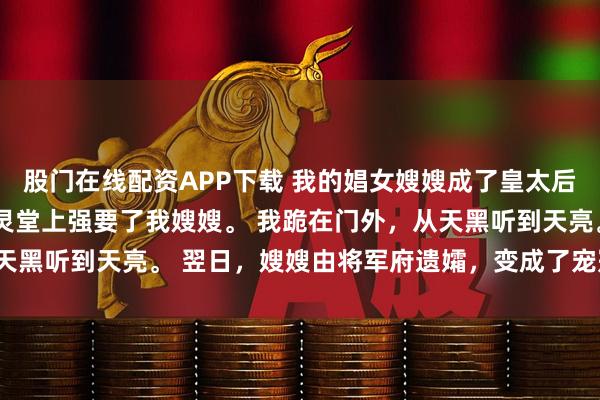 股门在线配资APP下载 我的娼女嫂嫂成了皇太后 夏熙宁 皇帝在我哥的灵堂上强要了我嫂嫂。 我跪在门外,从天黑听到天亮。 翌日,嫂嫂由将军府遗孀,变成了宠冠六宫的贵妃。