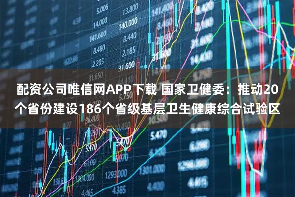 配资公司唯信网APP下载 国家卫健委：推动20个省份建设186个省级基层卫生健康综合试验区