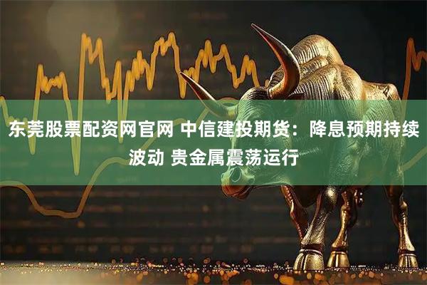 东莞股票配资网官网 中信建投期货：降息预期持续波动 贵金属震荡运行