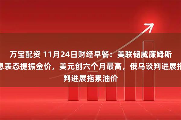 万宝配资 11月24日财经早餐：美联储威廉姆斯支持降息表态提振金价，美元创六个月最高，俄乌谈判进展拖累油价