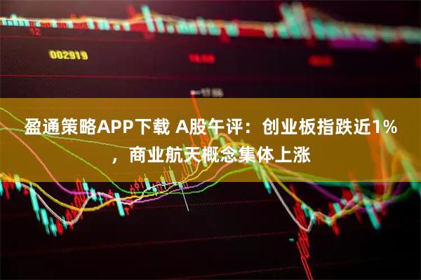 盈通策略APP下载 A股午评：创业板指跌近1%，商业航天概念集体上涨