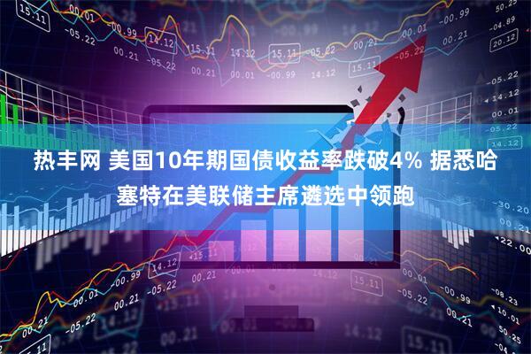 热丰网 美国10年期国债收益率跌破4% 据悉哈塞特在美联储主席遴选中领跑
