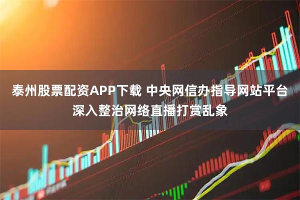泰州股票配资APP下载 中央网信办指导网站平台深入整治网络直播打赏乱象