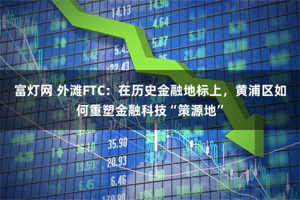 富灯网 外滩FTC：在历史金融地标上，黄浦区如何重塑金融科技“策源地”