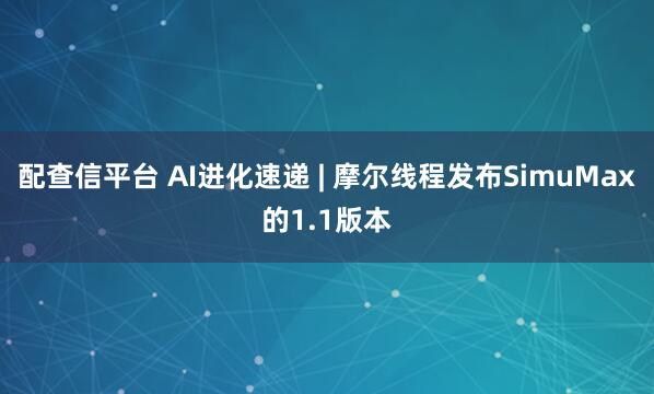 配查信平台 AI进化速递 | 摩尔线程发布SimuMax的1.1版本