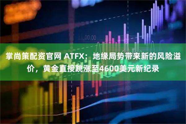 掌尚策配资官网 ATFX：地缘局势带来新的风险溢价，黄金直接跳涨至4600美元新纪录