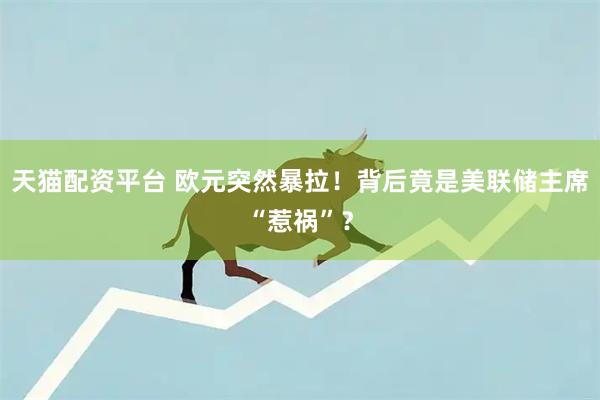 天猫配资平台 欧元突然暴拉！背后竟是美联储主席“惹祸”？