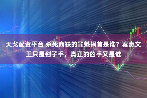 天戈配资平台 杀死商鞅的罪魁祸首是谁？秦惠文王只是刽子手，真正的凶手又是谁