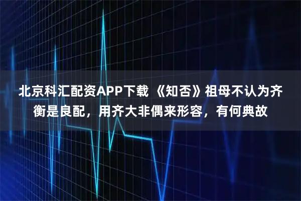 北京科汇配资APP下载 《知否》祖母不认为齐衡是良配，用齐大非偶来形容，有何典故