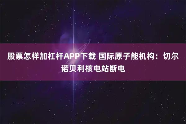 股票怎样加杠杆APP下载 国际原子能机构：切尔诺贝利核电站断电
