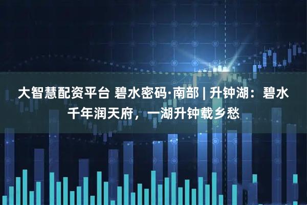 大智慧配资平台 碧水密码·南部 | 升钟湖：碧水千年润天府，一湖升钟载乡愁