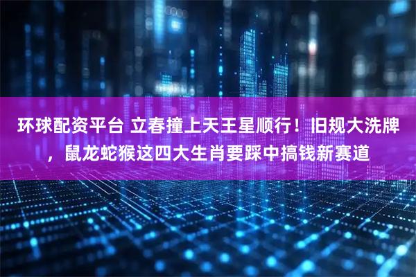 环球配资平台 立春撞上天王星顺行！旧规大洗牌，鼠龙蛇猴这四大生肖要踩中搞钱新赛道