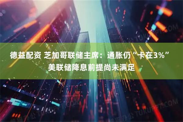 德益配资 芝加哥联储主席：通胀仍“卡在3%” 美联储降息前提尚未满足