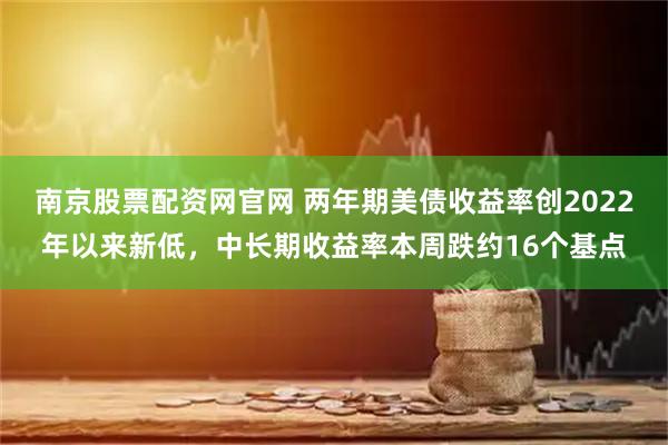 南京股票配资网官网 两年期美债收益率创2022年以来新低，中长期收益率本周跌约16个基点