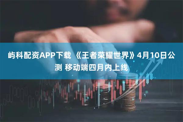 屿科配资APP下载 《王者荣耀世界》4月10日公测 移动端四月内上线