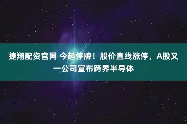 捷翔配资官网 今起停牌！股价直线涨停，A股又一公司宣布跨界半导体