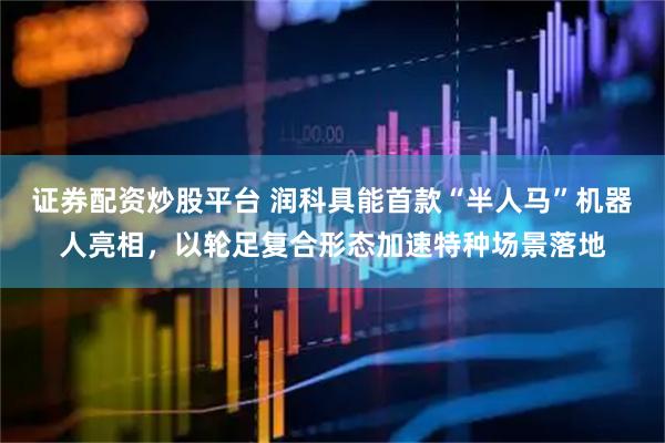 证券配资炒股平台 润科具能首款“半人马”机器人亮相，以轮足复合形态加速特种场景落地