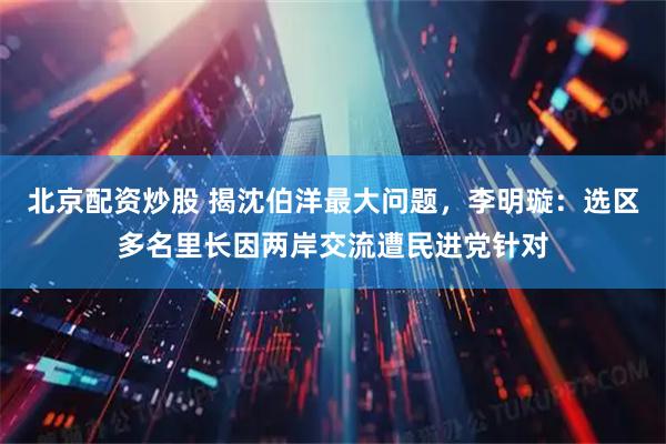 北京配资炒股 揭沈伯洋最大问题，李明璇：选区多名里长因两岸交流遭民进党针对