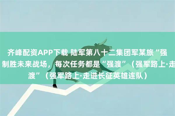 齐峰配资APP下载 陆军第八十二集团军某旅“强渡乌江模范连”：制胜未来战场，每次任务都是“强渡”（强军路上·走进长征英雄连队）